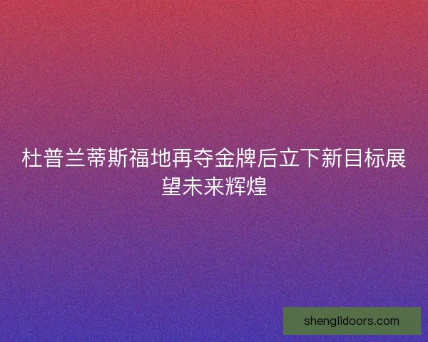 杜普兰蒂斯福地再夺金牌后立下新目标展望未来辉煌