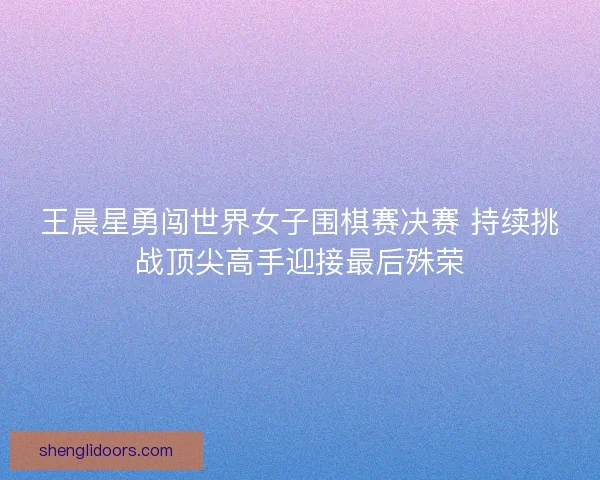 王晨星勇闯世界女子围棋赛决赛 持续挑战顶尖高手迎接最后殊荣 王晨星勇闯世界女子围棋赛决赛 持续挑战顶尖高手迎接最后殊荣