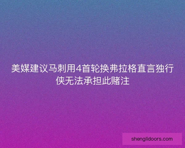 美媒建议马刺用4首轮换弗拉格直言独行侠无法承担此赌注 美媒建议马刺用4首轮换弗拉格直言独行侠无法承担此赌注