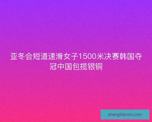 亚冬会短道速滑女子1500米决赛韩国夺冠中国包揽银铜