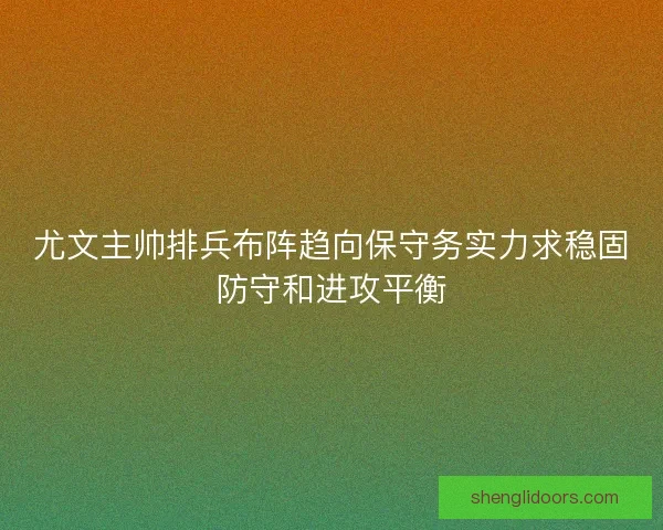 尤文主帅排兵布阵趋向保守务实力求稳固防守和进攻平衡 尤文主帅排兵布阵趋向保守务实力求稳固防守和进攻平衡