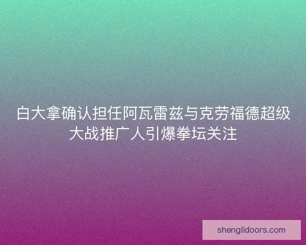白大拿确认担任阿瓦雷兹与克劳福德超级大战推广人引爆拳坛关注