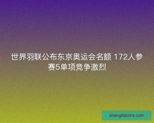 世界羽联公布东京奥运会名额 172人参赛5单项竞争激烈 世界羽联公布东京奥运会名额 172人参赛5单项竞争激烈