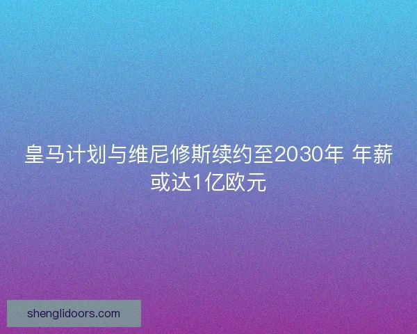 皇马计划与维尼修斯续约至2030年 年薪或达1亿欧元 皇马计划与维尼修斯续约至2030年 年薪或达1亿欧元