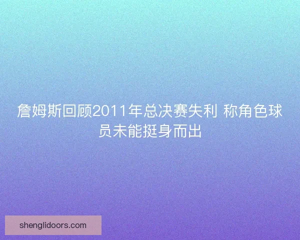 詹姆斯回顾2011年总决赛失利 称角色球员未能挺身而出
