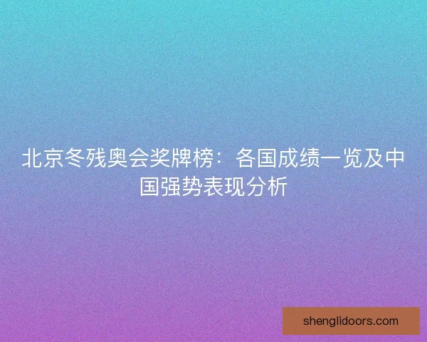 北京冬残奥会奖牌榜:各国成绩一览及中国强势表现分析 北京冬残奥会奖牌榜:各国成绩一览及中国强势表现分析