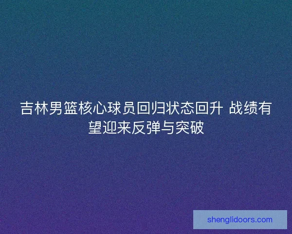 吉林男篮核心球员回归状态回升 战绩有望迎来反弹与突破 吉林男篮核心球员回归状态回升 战绩有望迎来反弹与突破
