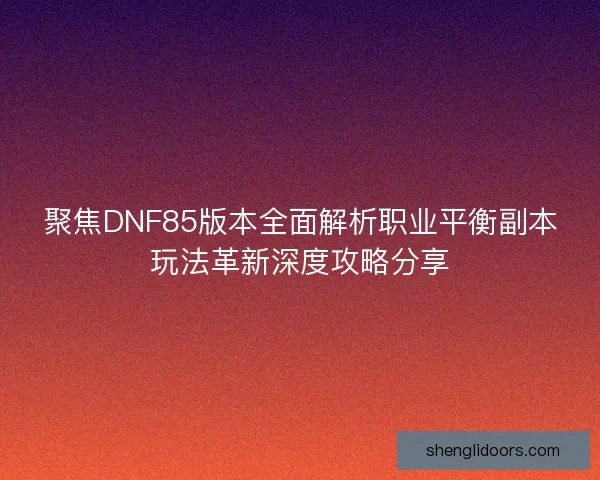 聚焦DNF85版本全面解析职业平衡副本玩法革新深度攻略分享 聚焦DNF85版本全面解析职业平衡副本玩法革新深度攻略分享