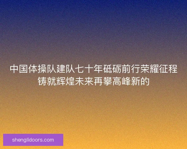 中国体操队建队七十年砥砺前行荣耀征程铸就辉煌未来再攀高峰新的 中国体操队建队七十年砥砺前行荣耀征程铸就辉煌未来再攀高峰新的
