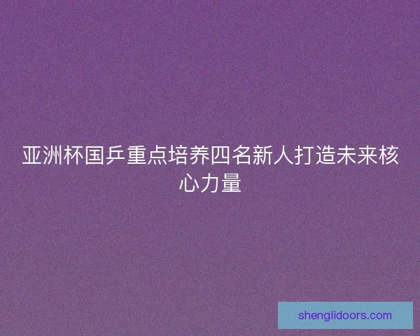 亚洲杯国乒重点培养四名新人打造未来核心力量 亚洲杯国乒重点培养四名新人打造未来核心力量